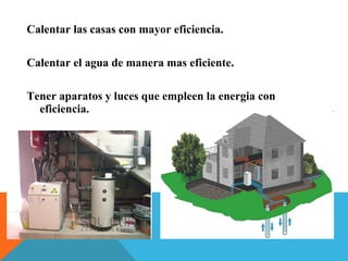 Calentar las casas con mayor eficiencia.
Calentar el agua de manera mas eficiente.
Tener aparatos y luces que empleen la energia con
eficiencia.
 