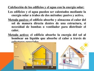 Calefacción de los edificios y el agua con la energía solar:
Los edificios y el agua pueden ser calentados mediante la
energía solar a trabes de dos métodos: pasivo y activo.
Metodo pasivo: el edificio absorbe y almacena el calor del
sol de manera directa dentro de una estructura, si
necesidad de bombas o ventilador para distribuir el
calor.
Metodo activo: el edificio absorbe la energía del sol al
bombear un líquido que absorbe el calor a través de
colectores especiales.
 