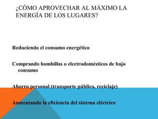 ¿CÓMO APROVECHAR AL MÁXIMO LA
ENERGÍA DE LOS LUGARES?
Reduciendo el consumo energético
Comprando bombillas o electrodomésticos de bajo
consumo
Ahorro personal (transporte público, reciclaje)
Aumentando la eficiencia del sistema eléctrico
 