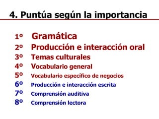 1º  Gramática 2º  Producción e interacción oral 3º  Temas culturales 4º  V ocabulario general 5º  Vocabulario específico de negocios 6º  Producción e interacción escrita 7º  Comprensión auditiva 8º  Comprensión lectora 4. Puntúa según la importancia 