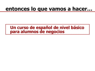 entonces lo que vamos a hacer… Un curso de español de nivel básico para alumnos de negocios 