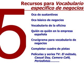 Oca de sustantivos  Oca básico de negocios  Vocabulario de la oficina  Quién es quién en la empresa española Crucigrama para vocabulario de negocios Completar cuadro de pistas Películas y series TV:  El método, Casual Day, Camera Café, Periodistas………. 5 Recursos para  Vocabulario específico de negocios 