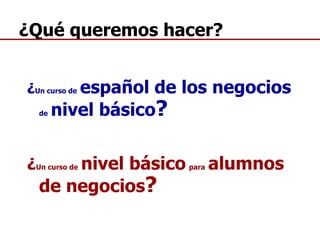 ¿ Un curso de   español de los negocios   de   nivel básico ? ¿ Un curso de   nivel básico   para   alumnos de negocios ? ¿Qué queremos hacer? 