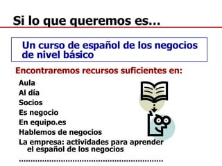 Si lo que queremos es… Un curso de español de los negocios de nivel básico Encontraremos recursos suficientes en: Aula Al día Socios Es negocio En equipo.es Hablemos de negocios La empresa: actividades para aprender el español de los negocios .............................................................. 