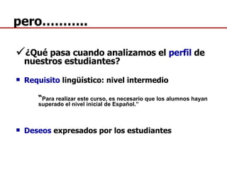 pero……….. ¿Qué pasa cuando analizamos el  perfil  de nuestros estudiantes? Requisito  lingüístico: nivel intermedio “ Para realizar este curso, es necesario que los alumnos hayan  superado el nivel inicial de Español.” Deseos  expresados por los estudiantes 