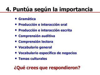 4. Puntúa según la importancia Gramática Producción e interacción oral Producción e interacción escrita Comprensión auditiva Comprensión lectora Vocabulario general Vocabulario específico de negocios  Temas culturales ¿Qué crees que respondieron? 