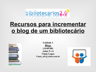 Recursos para incrementar o blog de um bibliotecário Unidade 1 Blogs (14/05/08) Aulas 5 e 6 Vânia Lopes [email_address] 