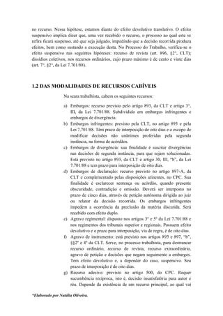*Elaborado por Natália Oliveira.
no recurso. Nessa hipótese, estamos diante do efeito devolutivo translativo. O efeito
suspensivo implica dizer que, uma vez recebido o recurso, o processo ao qual este se
refira ficará suspenso, até que seja julgado, impedindo que a decisão recorrida produza
efeitos, bem como sustando a execução desta. No Processo do Trabalho, verifica-se o
efeito suspensivo nas seguintes hipóteses: recurso de revista (art. 896, §2°, CLT);
dissídios coletivos, nos recursos ordinários, cujo prazo máximo é de cento e vinte dias
(art. 7°, §2°, da Lei 7.701/88).
1.2 DAS MODALIDADES DE RECURSOS CABÍVEIS
Na seara trabalhista, cabem os seguintes recursos:
a) Embargos: recurso previsto pelo artigo 893, da CLT e artigo 3°,
III, da Lei 7.701/88. Subdividido em embargos infringentes e
embargos de divergência.
b) Embargos infringentes: previsto pela CLT, no artigo 893 e pela
Lei 7.701/88. Têm prazo de interposição de oito dias e o escopo de
modificar decisões não unânimes proferidas pela segunda
instância, na forma de acórdãos.
c) Embargos de divergência: sua finalidade é suscitar divergências
nas decisões de segunda instância, para que sejam solucionadas.
Está previsto no artigo 893, da CLT e artigo 30, III, “b”, da Lei
7.701/88 e tem prazo para interposição de oito dias.
d) Embargos de declaração: recurso previsto no artigo 897-A, da
CLT e complementado pelas disposições atinentes, no CPC. Sua
finalidade é esclarecer sentença ou acórdão, quando presente
obscuridade, contradição e omissão. Deverá ser interposto no
prazo de cinco dias, através de petição autônoma dirigida ao juiz
ou relator da decisão recorrida. Os embargos infringentes
impedem a ocorrência da preclusão da matéria discutida. Será
recebido com efeito duplo.
e) Agravo regimental: disposto nos artigos 3º e 5º da Lei 7.701/88 e
nos regimentos dos tribunais superior e regionais. Possuem efeito
devolutivo e o prazo para interposição, via de regra, é de oito dias.
f) Agravo de instrumento: está previsto nos artigos 893 e 897, “b”,
§§2º e 4º da CLT. Serve, no processo trabalhista, para destrancar
recurso ordinário, recurso de revista, recurso extraordinário,
agravo de petição e decisões que negam seguimento a embargos.
Tem efeito devolutivo e, a depender do caso, suspensivo. Seu
prazo de interposição é de oito dias.
g) Recurso adesivo: previsto no artigo 500, do CPC. Requer
sucumbência recíproca, isto é, decisão insatisfatória para autor e
réu. Depende da existência de um recurso principal, ao qual vai
 