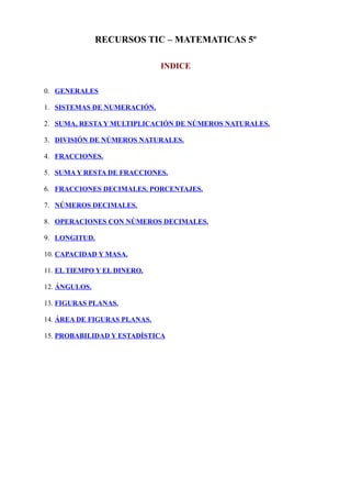 RECURSOS TIC – MATEMATICAS 5º
INDICE
0. GENERALES
1. SISTEMAS DE NUMERACIÓN.
2. SUMA, RESTA Y MULTIPLICACIÓN DE NÚMEROS NATURALES.
3. DIVISIÓN DE NÚMEROS NATURALES.
4. FRACCIONES.
5. SUMA Y RESTA DE FRACCIONES.
6. FRACCIONES DECIMALES. PORCENTAJES.
7. NÚMEROS DECIMALES.
8. OPERACIONES CON NÚMEROS DECIMALES.
9. LONGITUD.
10. CAPACIDAD Y MASA.
11. EL TIEMPO Y EL DINERO.
12. ÁNGULOS.
13. FIGURAS PLANAS.
14. ÁREA DE FIGURAS PLANAS.
15. PROBABILIDAD Y ESTADÍSTICA
 