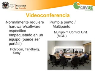 Videoconferencia
Normalmente requiere   Punto a punto /
 hardware/software      Multipunto
 específico              Multipoint Control Unit
 empaquetado en un        (MCU)
 equipo (puede ser
 portátil)
  Polycom, Tandberg,
   Sony
 