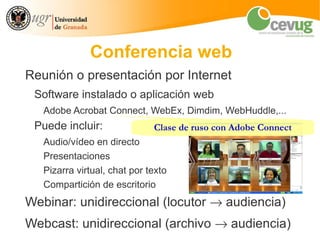 Conferencia web
Reunión o presentación por Internet
 Software instalado o aplicación web
   Adobe Acrobat Connect, WebEx, Dimdim, WebHuddle,...
 Puede incluir:               Clase de ruso con Adobe Connect
   Audio/vídeo en directo
   Presentaciones
   Pizarra virtual, chat por texto
   Compartición de escritorio
Webinar: unidireccional (locutor → audiencia)
Webcast: unidireccional (archivo → audiencia)
 