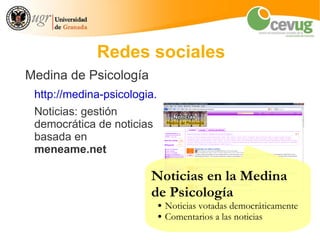 Redes sociales
Medina de Psicología
 http://medina-psicologia.ugr.es/
 Noticias: gestión
 democrática de noticias
 basada en
 meneame.net

                        Noticias en la Medina
                        de Psicología
                           ●   Noticias votadas democráticamente
                           ●   Comentarios a las noticias
 