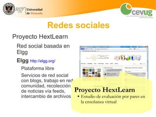 Redes sociales
Proyecto HextLearn
 Red social basada en
 Elgg
 Elgg http://elgg.org/
   Plataforma libre
   Servicios de red social
   con blogs, trabajo en red,
   comunidad, recolección
   de noticias vía feeds,    Proyecto HextLearn
   intercambio de archivos,... ● Estudio de evaluación por pares en
                                 la enseñanza virtual
 