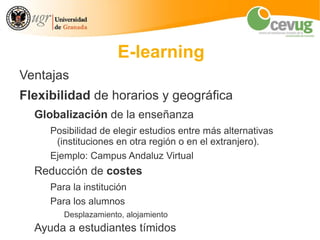 E-learning
Ventajas
Flexibilidad de horarios y geográfica
  Globalización de la enseñanza
     Posibilidad de elegir estudios entre más alternativas
      (instituciones en otra región o en el extranjero).
     Ejemplo: Campus Andaluz Virtual
  Reducción de costes
     Para la institución
     Para los alumnos
        Desplazamiento, alojamiento
  Ayuda a estudiantes tímidos
 