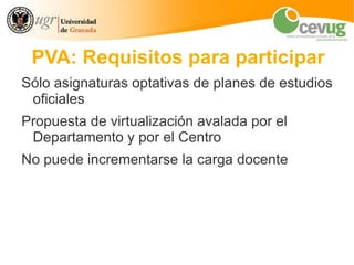 PVA: Requisitos para participar
Sólo asignaturas optativas de planes de estudios
 oficiales
Propuesta de virtualización avalada por el
 Departamento y por el Centro
No puede incrementarse la carga docente
 