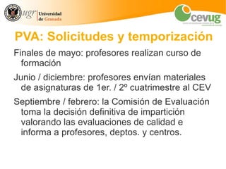PVA: Solicitudes y temporización
Finales de mayo: profesores realizan curso de
  formación
Junio / diciembre: profesores envían materiales
  de asignaturas de 1er. / 2º cuatrimestre al CEV
Septiembre / febrero: la Comisión de Evaluación
 toma la decisión definitiva de impartición
 valorando las evaluaciones de calidad e
 informa a profesores, deptos. y centros.
 