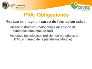 PVA: Obligaciones
Realizar en mayo un curso de formación sobre:
  Diseño instructivo (metodología de edición de
   materiales docentes en red)
  Aspectos tecnológicos (edición de materiales en
   HTML y manejo de la plataforma Moodle)
 