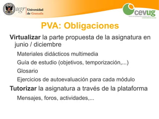 PVA: Obligaciones
Virtualizar la parte propuesta de la asignatura en
  junio / diciembre
  Materiales didácticos multimedia
  Guía de estudio (objetivos, temporización,...)
  Glosario
  Ejercicios de autoevaluación para cada módulo
Tutorizar la asignatura a través de la plataforma
  Mensajes, foros, actividades,...
 