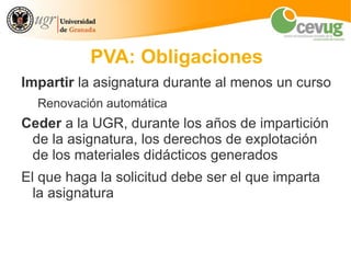 PVA: Obligaciones
Impartir la asignatura durante al menos un curso
  Renovación automática
Ceder a la UGR, durante los años de impartición
 de la asignatura, los derechos de explotación
 de los materiales didácticos generados
El que haga la solicitud debe ser el que imparta
  la asignatura
 