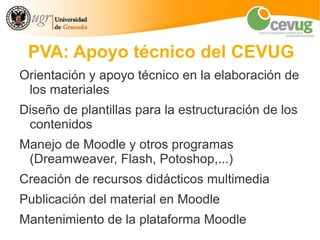 PVA: Apoyo técnico del CEVUG
Orientación y apoyo técnico en la elaboración de
 los materiales
Diseño de plantillas para la estructuración de los
 contenidos
Manejo de Moodle y otros programas
 (Dreamweaver, Flash, Potoshop,...)
Creación de recursos didácticos multimedia
Publicación del material en Moodle
Mantenimiento de la plataforma Moodle
 