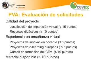 PVA: Evaluación de solicitudes
Calidad del proyecto
  Justificación de impartición virtual (≤ 15 puntos)
  Recursos didácticos (≤ 10 puntos)
Experiencia en enseñanza virtual
  Proyectos de innovación docente (≤ 5 puntos)
  Proyectos de e-learning europeos ( ≤ 5 puntos)
  Cursos de formación del CEV (≤ 10 puntos)
Material disponible (≤ 10 puntos)
 