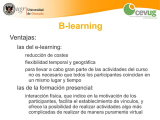 B-learning
Ventajas:
  las del e-learning:
     reducción de costes
     flexibilidad temporal y geográfica
     para llevar a cabo gran parte de las actividades del curso
       no es necesario que todos los participantes coincidan en
       un mismo lugar y tiempo
  las de la formación presencial:
     interacción física, que indice en la motivación de los
       participantes, facilita el establecimiento de vínculos, y
       ofrece la posibilidad de realizar actividades algo más
       complicadas de realizar de manera puramente virtual
 