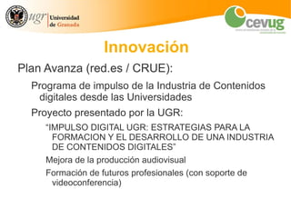 Innovación
Plan Avanza (red.es / CRUE):
  Programa de impulso de la Industria de Contenidos
   digitales desde las Universidades
  Proyecto presentado por la UGR:
     “IMPULSO DIGITAL UGR: ESTRATEGIAS PARA LA
       FORMACION Y EL DESARROLLO DE UNA INDUSTRIA
       DE CONTENIDOS DIGITALES”
     Mejora de la producción audiovisual
     Formación de futuros profesionales (con soporte de
       videoconferencia)
 