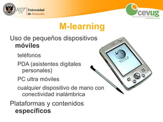 M-learning
Uso de pequeños dispositivos
 móviles
  teléfonos
  PDA (asistentes digitales
   personales)
  PC ultra móviles
  cualquier dispositivo de mano con
    conectividad inalámbrica
Plataformas y contenidos
  específicos
 