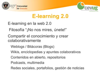 E-learning 2.0
E-learning en la web 2.0
Filosofía “¡No nos mires, únete!”
Compartir el conocimiento y crear
colaborativamente
 Weblogs / Bitácoras (Blogs)
 Wikis, enciclopedias y apuntes colaborativos
 Contenidos en abierto, repositorios
 Podcasts, multimedia
 Redes sociales, portafolios, gestión de noticias
 