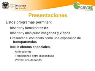 Presentaciones
Estos programas permiten:
  Insertar y formatear texto
  Insertar y manipular imágenes y vídeos
  Presentar el contenido como una exposición de
   transparencias
  Incluir efectos especiales:
     Animaciones
     Transiciones entre dispositivas
     Voz/música de fondo
 