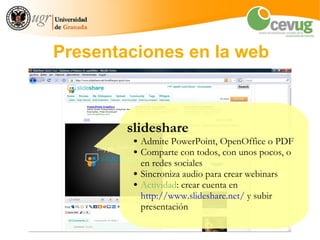 Presentaciones en la web



        slideshare
         ●   Admite PowerPoint, OpenOffice o PDF
         ●   Comparte con todos, con unos pocos, o
             en redes sociales
         ●   Sincroniza audio para crear webinars
         ●   Actividad: crear cuenta en
             http://www.slideshare.net/ y subir
             presentación
 