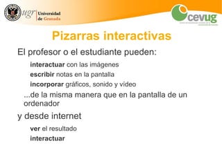 Pizarras interactivas
El profesor o el estudiante pueden:
   interactuar con las imágenes
   escribir notas en la pantalla
   incorporar gráficos, sonido y vídeo
 ...de la misma manera que en la pantalla de un
 ordenador
y desde internet
   ver el resultado
   interactuar
 