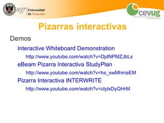 Pizarras interactivas
Demos
 Interactive Whiteboard Demonstration
    http://www.youtube.com/watch?v=DjdNPMZJbLs
 eBeam Pizarra Interactiva StudyPlan
    http://www.youtube.com/watch?v=hs_xwMhmaEM
 Pizarra Interactiva INTERWRITE
    http://www.youtube.com/watch?v=ctylxDyQHrM
 