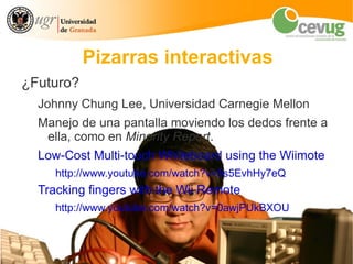 Pizarras interactivas
¿Futuro?
  Johnny Chung Lee, Universidad Carnegie Mellon
  Manejo de una pantalla moviendo los dedos frente a
   ella, como en Minority Report.
  Low-Cost Multi-touch Whiteboard using the Wiimote
     http://www.youtube.com/watch?v=5s5EvhHy7eQ
  Tracking fingers with the Wii Remote
     http://www.youtube.com/watch?v=0awjPUkBXOU
 