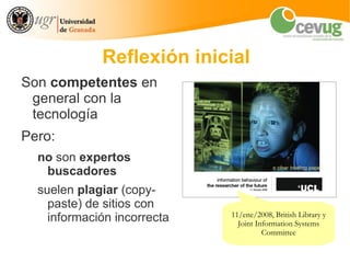 Reflexión inicial
Son competentes en
 general con la
 tecnología
Pero:
  no son expertos
   buscadores
  suelen plagiar (copy-
    paste) de sitios con
    información incorrecta   11/ene/2008, British Library y
                               Joint Information Systems
                                       Committee
 