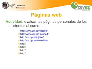 Páginas web
Actividad: evaluar las páginas personales de los
 asistentes al curso:
       1.http://www.ugr.es/~joseba/
       2.http://www.ugr.es/~ocortad/
       3.http://atc.ugr.es/~jdiaz/
       4.http://atc.ugr.es/~cmorillas/
       5.http://
       6.http://
       7.http://
       8.http://
 