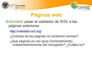 Páginas web
Actividad: pasar el validador de W3C a las
 páginas anteriores
  http://validator.w3.org/
  ¿Cuántas de las páginas no contienen errores?
  ¿Qué páginas se ven igual (correctamente)
   independientemente del navegador? ¿Cuáles no?
 