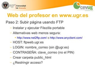 Web del profesor en www.ugr.es
Paso 2: Subir página usando FTP
  –   Instalar y ejecutar Filezilla portable
  –   Alternativas web menos segura:
       ●   http://www.net2ftp.com/ o http://www.anyclient.com/
  –   HOST: ftpweb.ugr.es
  –   LOGIN: nombre_correo (sin @ugr.es)
  –   CONTRASEÑA: clave_correo (no el PIN)
  –   Crear carpeta public_html
  –   ¿Restringir acceso?
 