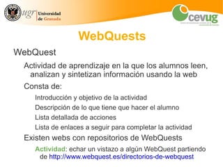WebQuests
WebQuest
 Actividad de aprendizaje en la que los alumnos leen,
  analizan y sintetizan información usando la web
 Consta de:
    Introducción y objetivo de la actividad
    Descripción de lo que tiene que hacer el alumno
    Lista detallada de acciones
    Lista de enlaces a seguir para completar la actividad
 Existen webs con repositorios de WebQuests
    Actividad: echar un vistazo a algún WebQuest partiendo
     de http://www.webquest.es/directorios-de-webquest
 