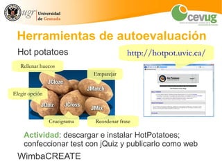 Herramientas de autoevaluación
 Hot potatoes                             http://hotpot.uvic.ca/
   Rellenar huecos
                             Emparejar


Elegir opción



                Crucigrama   Reordenar frase

    Actividad: descargar e instalar HotPotatoes;
    confeccionar test con jQuiz y publicarlo como web
 WimbaCREATE
 