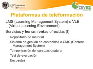 Plataformas de teleformación
LMS (Learning Management System) o VLE
 (Virtual Learning Environment)
Servicios y herramientas ofrecidas (I)
  Repositorio de material
  Sistema de gestión de contenidos o CMS (Content
    Management System)
  Temporización del curso/asignatura
  Test de evaluación
  Encuestas
 