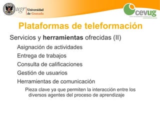 Plataformas de teleformación
Servicios y herramientas ofrecidas (II)
  Asignación de actividades
  Entrega de trabajos
  Consulta de calificaciones
  Gestión de usuarios
  Herramientas de comunicación
     Pieza clave ya que permiten la interacción entre los
      diversos agentes del proceso de aprendizaje
 
