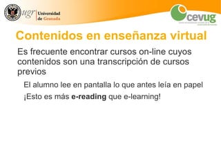 Contenidos en enseñanza virtual
Es frecuente encontrar cursos on-line cuyos
contenidos son una transcripción de cursos
previos
 El alumno lee en pantalla lo que antes leía en papel
 ¡Esto es más e-reading que e-learning!
 