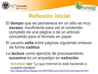 Reflexión inicial
El tiempo que se permanece en un sitio es muy
  escaso, insuficiente para ver el contenido
  completo de una página o de un articulo
  concebido para el formato en papel
El usuario salta entre páginas siguiendo enlaces
  de forma caótica
La lectura como ejercicio de procesamiento
 sucesivo es un arquetipo en extinción
  Actividad: leer “Lo que Internet le está haciendo a
  nuestro cerebro”
  http://desequilibros.blogspot.com/2010/06/lo-que-internet-le-esta-haciendo.html
 