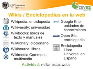 Wikis / Enciclopedias en la web
 Wikipedia: enciclopedia      Google Knol:
 Wikiversity: universidad      unidades de
                               conocimiento
 Wikibooks: libros de
  texto y manuales            Open Site:
                               enciclopedia
 Wiktionary: diccionario
                              Enciclopedia
 Wikisource: libros            Libre
 Wikimedia Commons:            Universal en
  multimedia                   Español
       Actividad: visitar estas webs
 