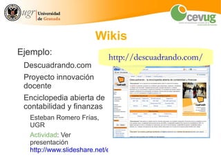 Wikis
Ejemplo:
                           http://descuadrando.com/
 Descuadrando.com
 Proyecto innovación
 docente
 Enciclopedia abierta de
 contabilidad y finanzas
  Esteban Romero Frías,
  UGR
  Actividad: Ver
  presentación
  http://www.slideshare.net/eromerof/presentacin-descuadrando-gr
 