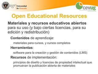 Open Educational Resources
Materiales y recursos educativos abiertos
para su uso (y bajo ciertas licencias, para su
edición y redistribución)
 Contenidos de aprendizaje:
   materiales para cursos, y cursos completos
 Herramientas:
   software para la creación y gestión de contenidos (LMS)
 Recursos de implementación:
   principios de diseño y licencias de propiedad intelectual que
   promuevan la publicación abierta de materiales
 