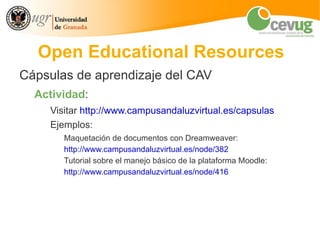 Open Educational Resources
Cápsulas de aprendizaje del CAV
  Actividad:
    Visitar http://www.campusandaluzvirtual.es/capsulas
    Ejemplos:
       Maquetación de documentos con Dreamweaver:
       http://www.campusandaluzvirtual.es/node/382
       Tutorial sobre el manejo básico de la plataforma Moodle:
       http://www.campusandaluzvirtual.es/node/416
 