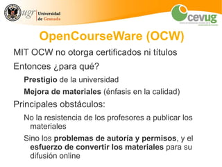 OpenCourseWare (OCW)
MIT OCW no otorga certificados ni títulos
Entonces ¿para qué?
  Prestigio de la universidad
  Mejora de materiales (énfasis en la calidad)
Principales obstáculos:
  No la resistencia de los profesores a publicar los
   materiales
  Sino los problemas de autoría y permisos, y el
    esfuerzo de convertir los materiales para su
    difusión online
 