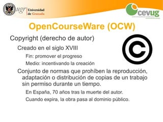 OpenCourseWare (OCW)
Copyright (derecho de autor)
  Creado en el siglo XVIII
     Fin: promover el progreso
     Medio: incentivando la creación
  Conjunto de normas que prohíben la reproducción,
   adaptación o distribución de copias de un trabajo
   sin permiso durante un tiempo.
     En España, 70 años tras la muerte del autor.
     Cuando expira, la obra pasa al dominio público.
 